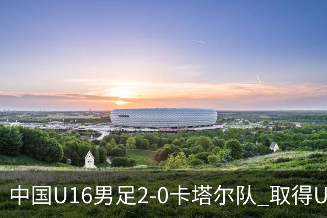 中国U16男足2-0卡塔尔队 取得U17海湾杯“开门红”