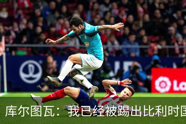 库尔图瓦：我已经被踢出比利时国家队球员群聊 从未要求保证首发