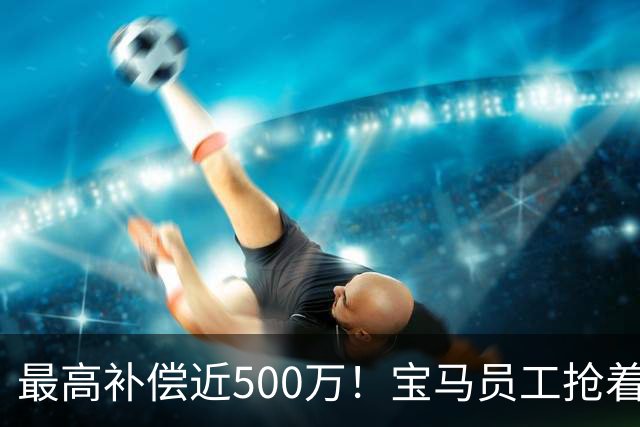 最高补偿近500万！宝马员工抢着离职……