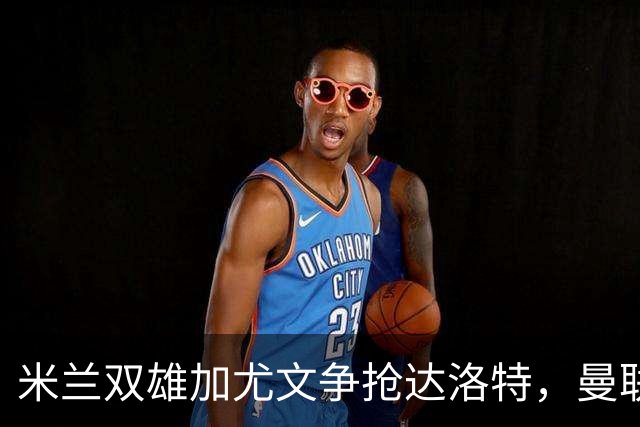 米兰双雄加尤文争抢达洛特，曼联合同2028年到期