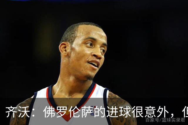 齐沃：佛罗伦萨的进球很意外，但我们没有慌乱并最终收获回报
