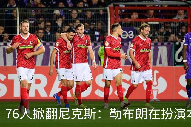 76人掀翻尼克斯：勒布朗在扮演本西？