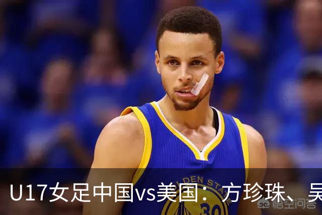 U17女足中国vs美国：方珍珠、吴逸晨出战，刘雨希、徐晓棠首发